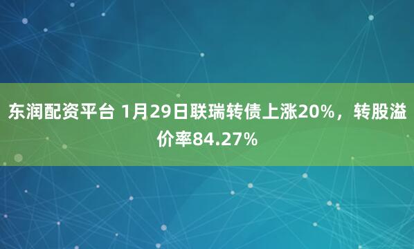 东润配资平台 1月29日联瑞转债上涨20%，转股溢价率84.27%