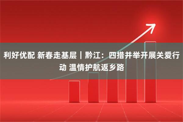 利好优配 新春走基层｜黔江：四措并举开展关爱行动 温情护航返乡路