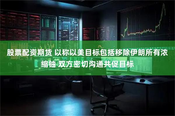 股票配资期货 以称以美目标包括移除伊朗所有浓缩铀 双方密切沟通共促目标