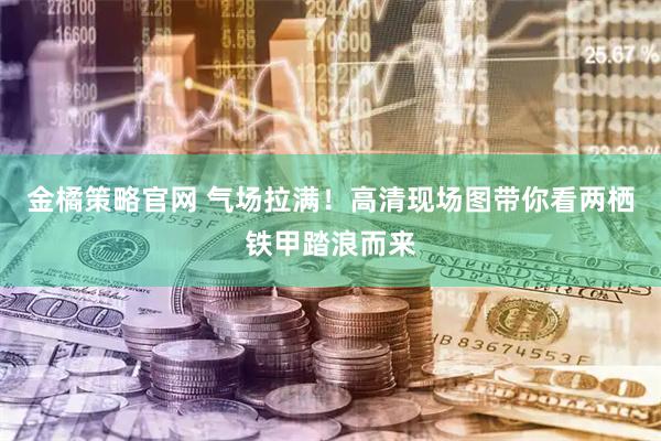 金橘策略官网 气场拉满！高清现场图带你看两栖铁甲踏浪而来