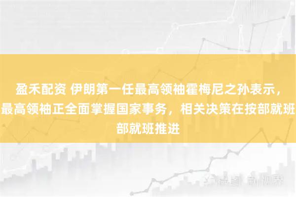 盈禾配资 伊朗第一任最高领袖霍梅尼之孙表示，伊朗最高领袖正全面掌握国家事务，相关决策在按部就班推进
