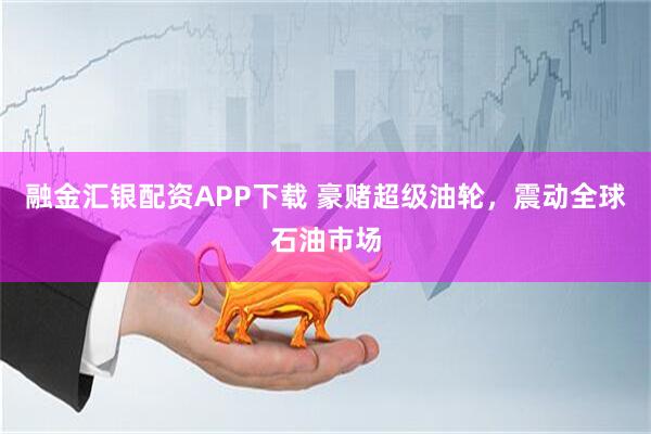 融金汇银配资APP下载 豪赌超级油轮，震动全球石油市场